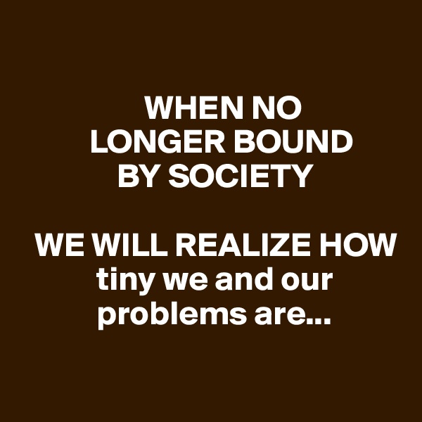 
   
                  WHEN NO    
          LONGER BOUND 
              BY SOCIETY

  WE WILL REALIZE HOW   
           tiny we and our  
           problems are...


