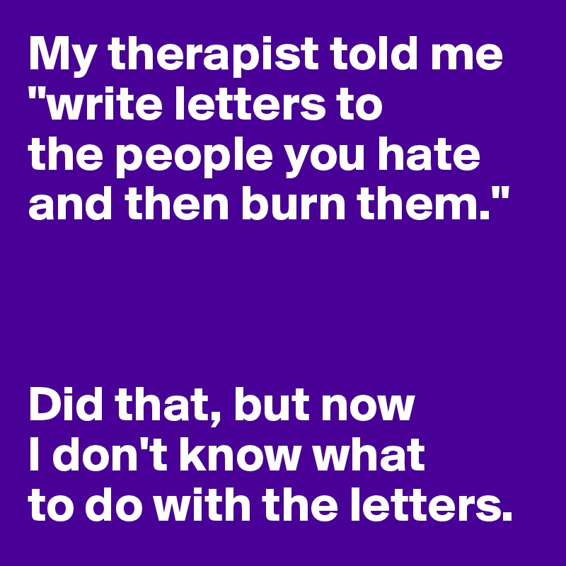 My therapist told me "write letters to 
the people you hate 
and then burn them."



Did that, but now
I don't know what 
to do with the letters.