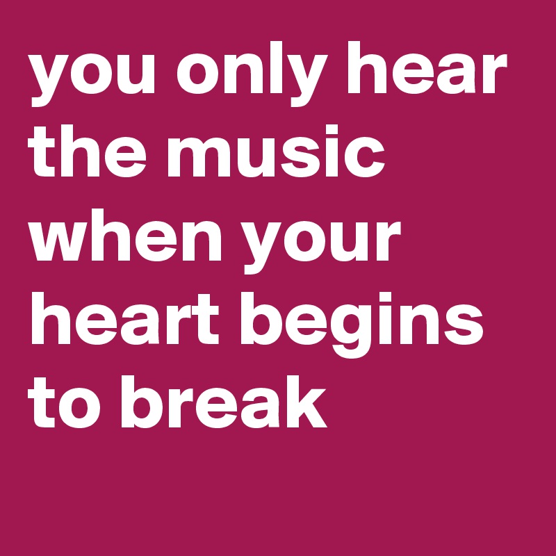 you only hear the music when your heart begins to break