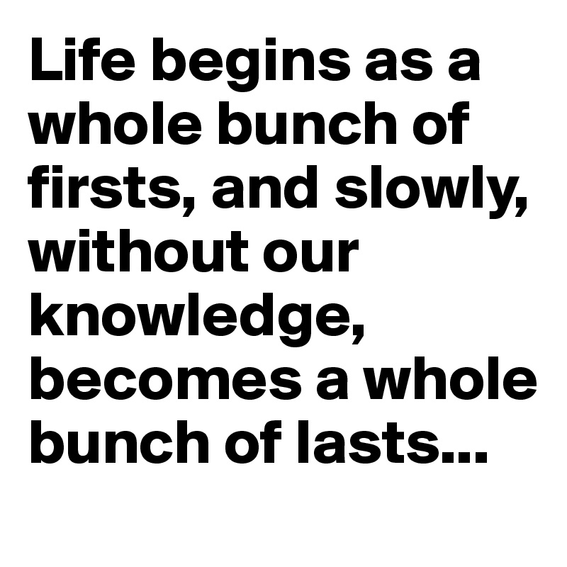 Life begins as a whole bunch of firsts, and slowly, without our knowledge, becomes a whole bunch of lasts...