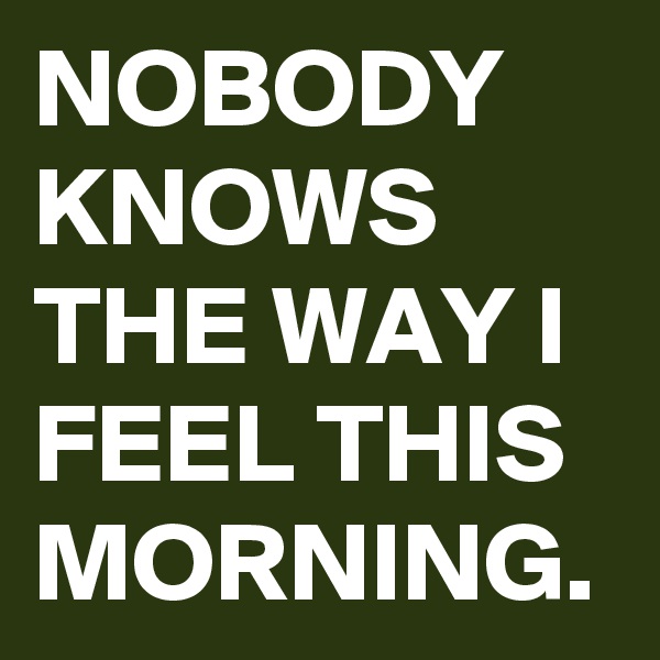 NOBODY KNOWS THE WAY I FEEL THIS MORNING.