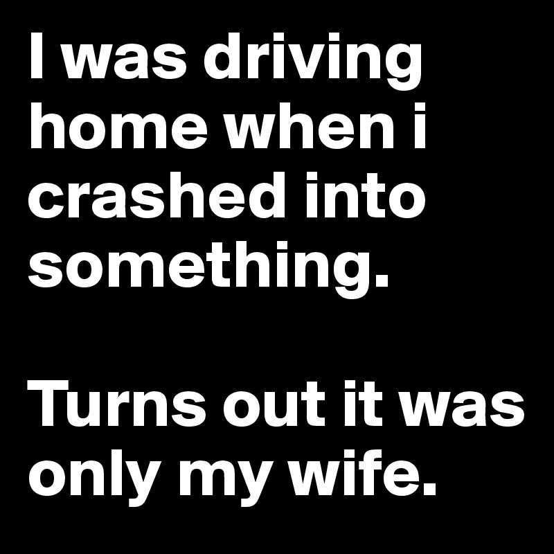 I was driving home when i crashed into something.

Turns out it was only my wife.