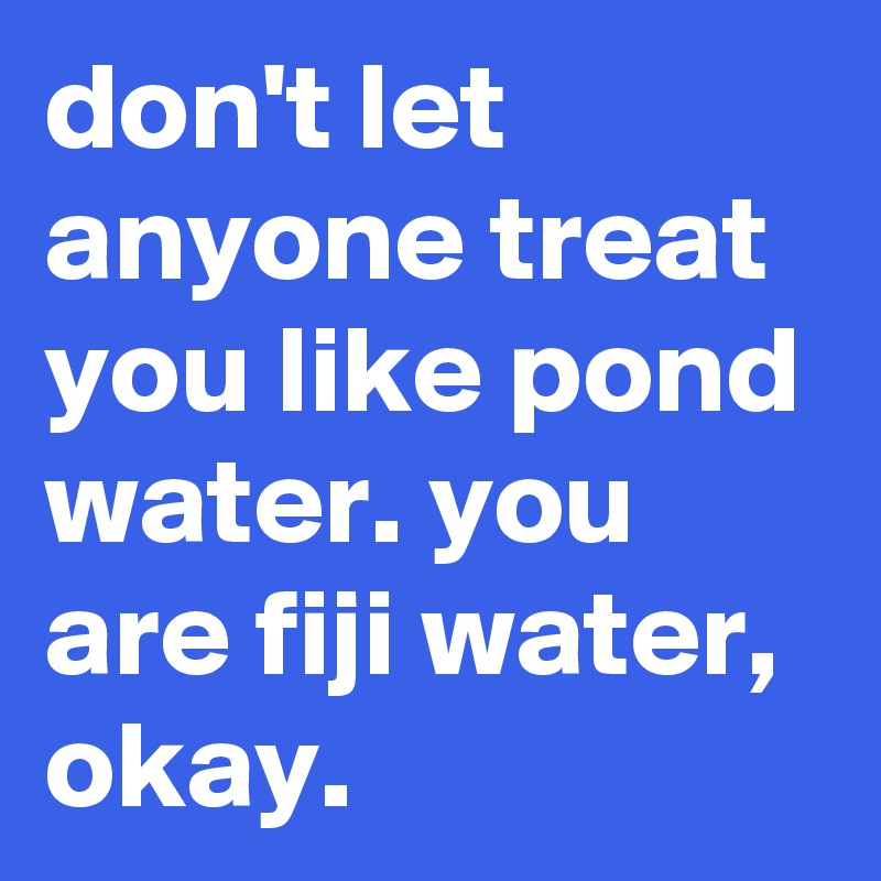 don't let anyone treat you like pond water. you are fiji water, okay.