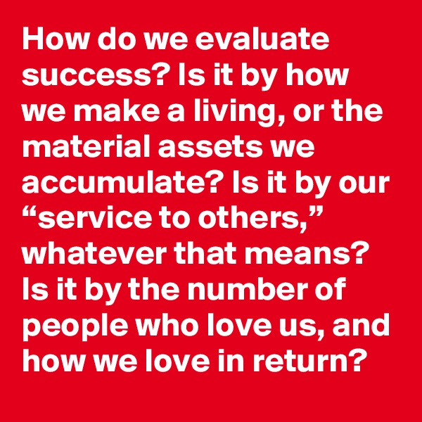 How do we evaluate success? Is it by how we make a living, or the material assets we accumulate? Is it by our “service to others,” whatever that means? Is it by the number of people who love us, and how we love in return?