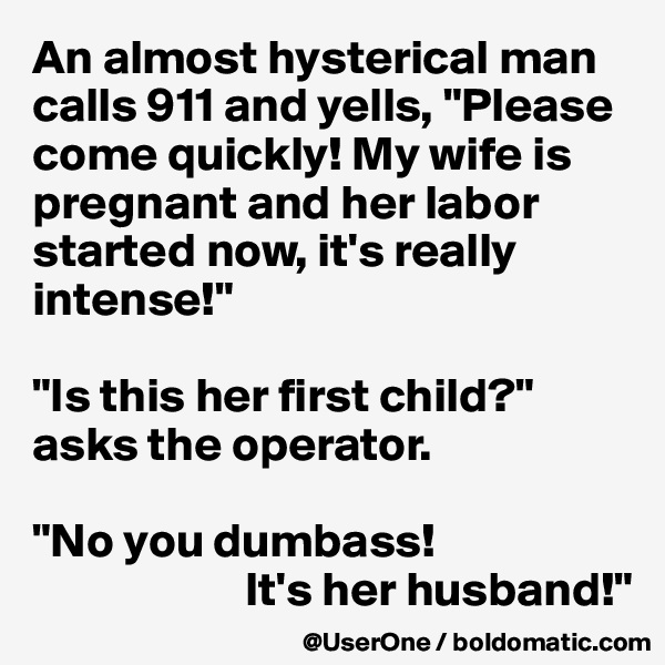 An almost hysterical man calls 911 and yells, "Please come quickly! My wife is pregnant and her labor started now, it's really intense!"
 
"Is this her first child?" asks the operator.
 
"No you dumbass! 
                      It's her husband!"