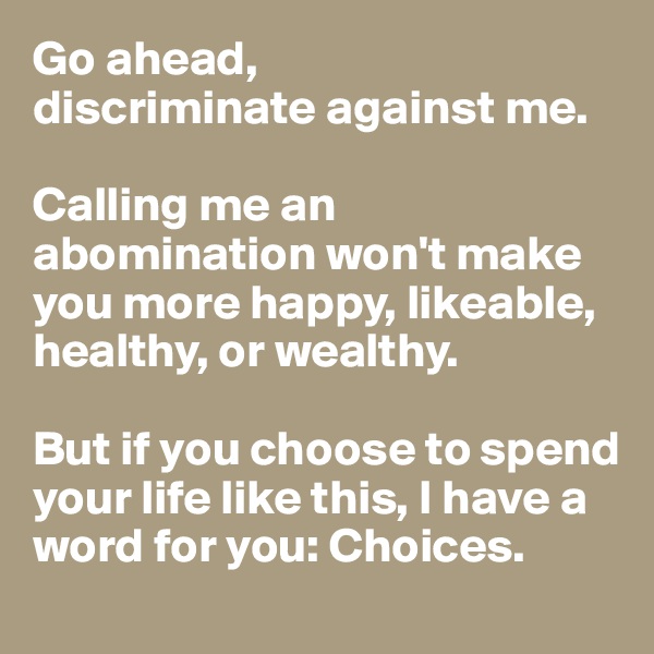 Go ahead, 
discriminate against me. 

Calling me an abomination won't make you more happy, likeable, healthy, or wealthy. 

But if you choose to spend your life like this, I have a word for you: Choices. 