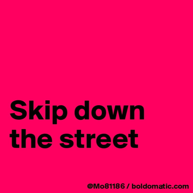 


Skip down the street

