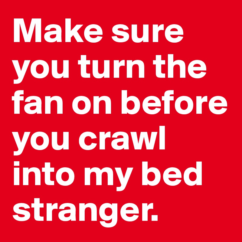 Make sure you turn the fan on before you crawl into my bed stranger.