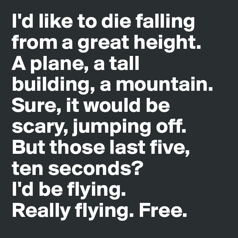 I'd like to die falling from a great height. 
A plane, a tall building, a mountain. 
Sure, it would be scary, jumping off. 
But those last five, ten seconds? 
I'd be flying. 
Really flying. Free.