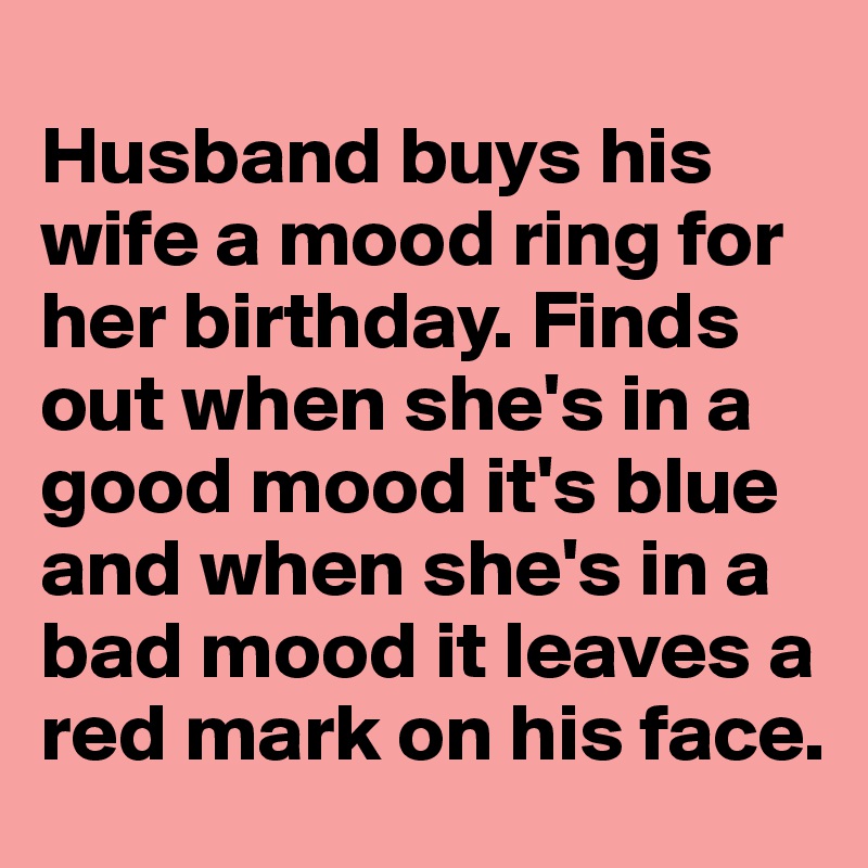 
Husband buys his wife a mood ring for her birthday. Finds out when she's in a good mood it's blue and when she's in a bad mood it leaves a red mark on his face.