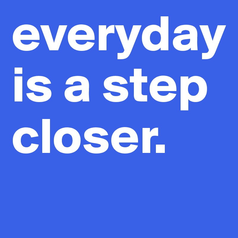 everyday is a step closer. 
