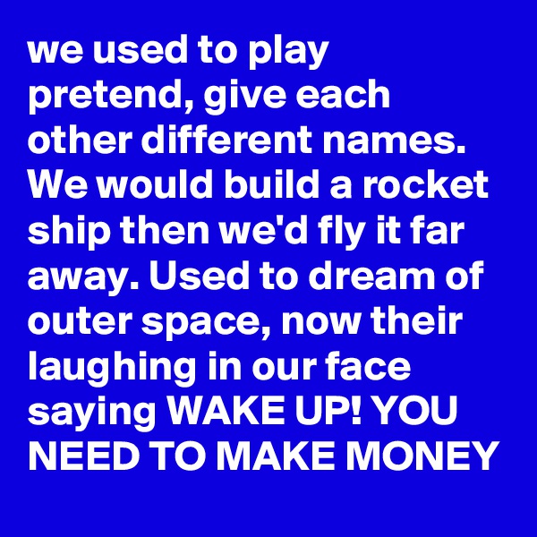 we used to play pretend, give each other different names. We would build a rocket ship then we'd fly it far away. Used to dream of outer space, now their laughing in our face saying WAKE UP! YOU NEED TO MAKE MONEY