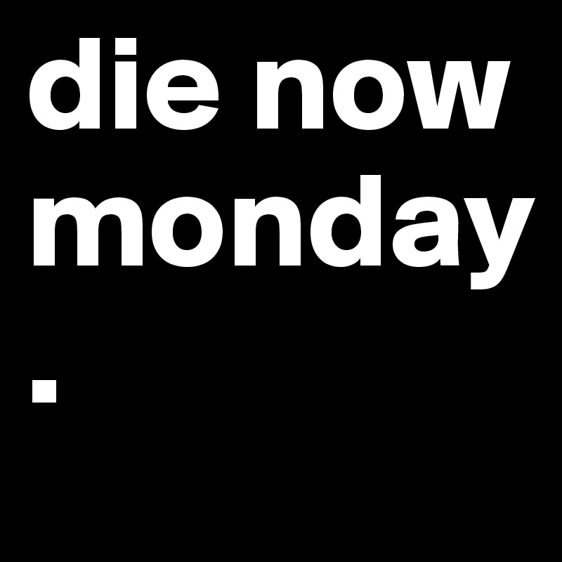 die now monday 
.                                                   