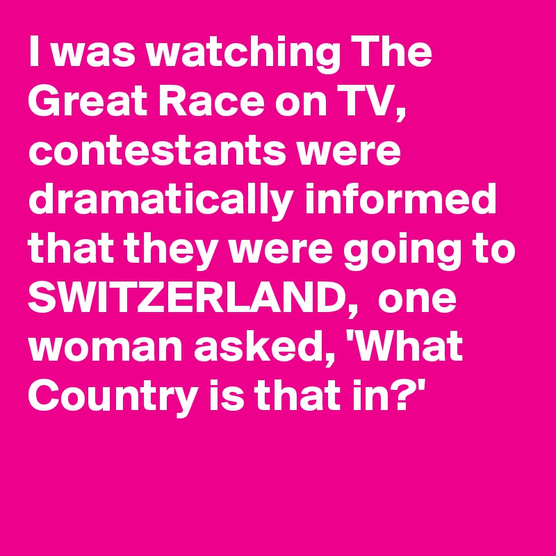 I was watching The Great Race on TV, contestants were dramatically informed that they were going to SWITZERLAND,  one woman asked, 'What Country is that in?'
