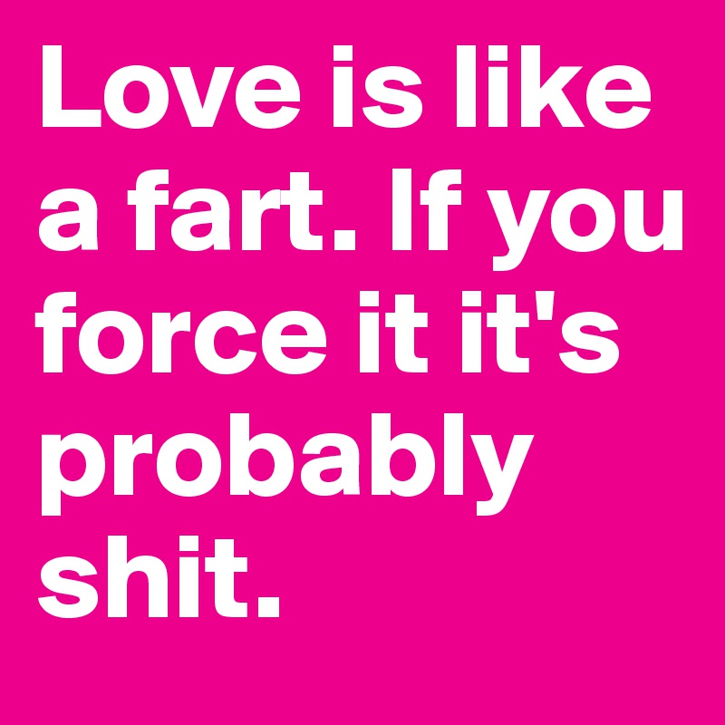 Love is like a fart. If you force it it's probably shit.