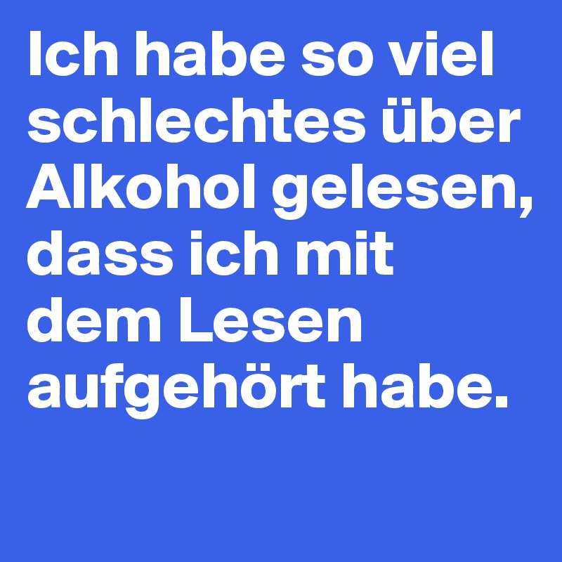 Ich habe so viel schlechtes über Alkohol gelesen, dass ich mit dem Lesen aufgehört habe.
