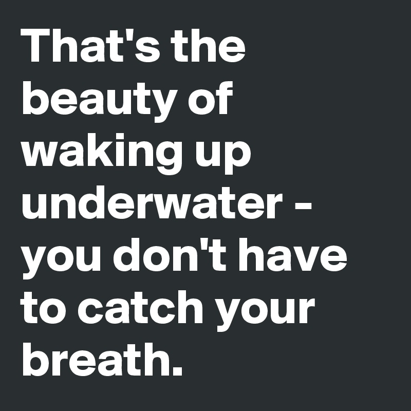 That's the beauty of waking up underwater - you don't have to catch your breath.