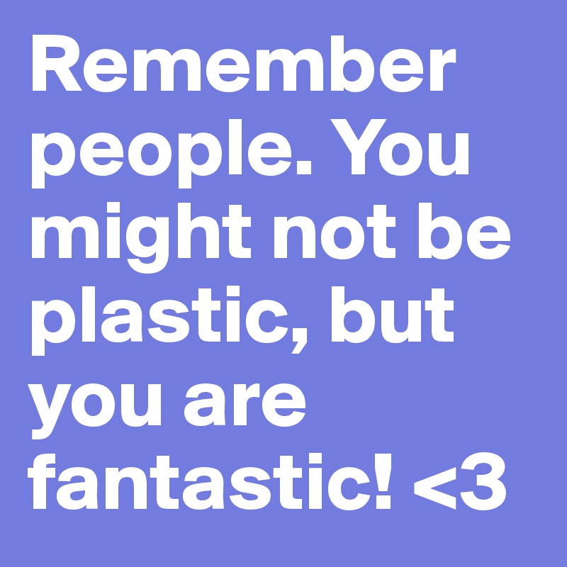 Remember people. You might not be plastic, but you are fantastic! <3