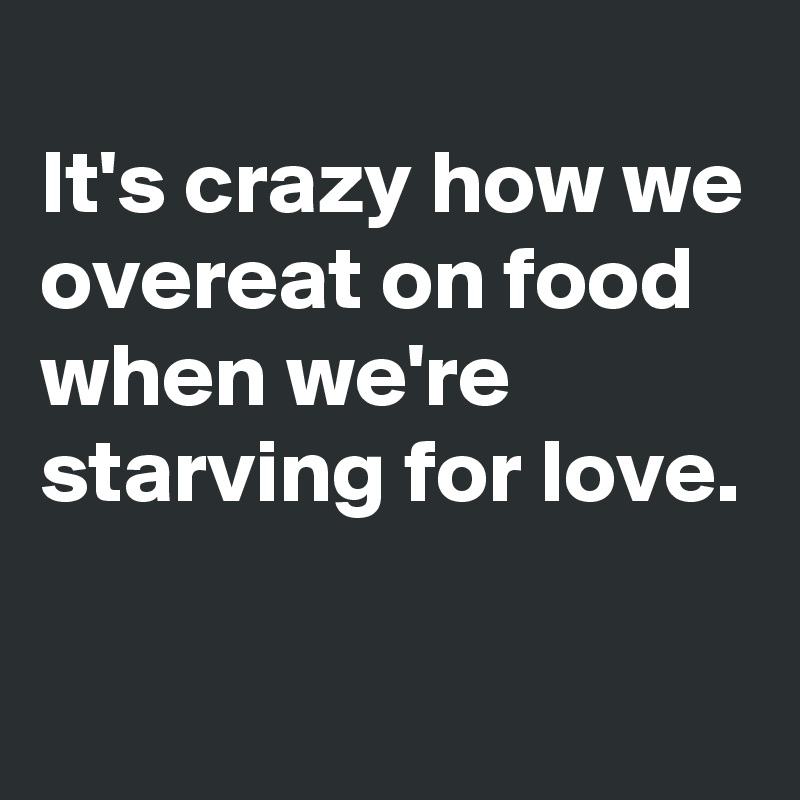 
It's crazy how we overeat on food when we're starving for love.

