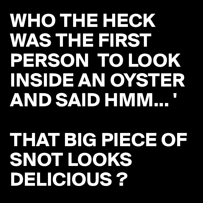 WHO THE HECK WAS THE FIRST PERSON  TO LOOK INSIDE AN OYSTER AND SAID HMM... ' 

THAT BIG PIECE OF SNOT LOOKS DELICIOUS ? 