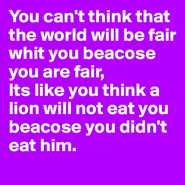 You can't think that the world will be fair whit you beacose you are fair,
Its like you think a lion will not eat you beacose you didn't eat him.