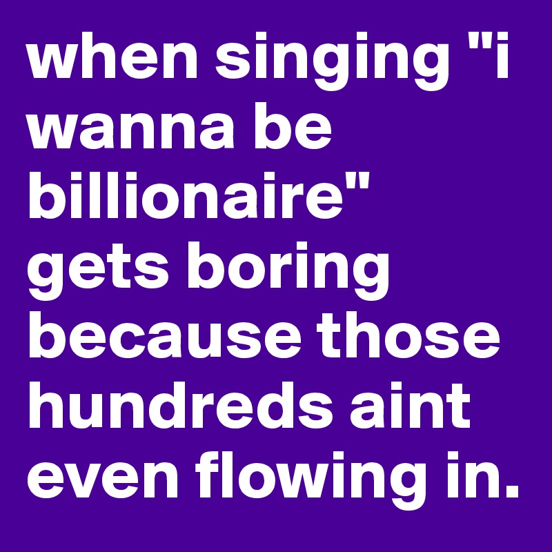 when singing "i wanna be billionaire" gets boring because those hundreds aint even flowing in. 
