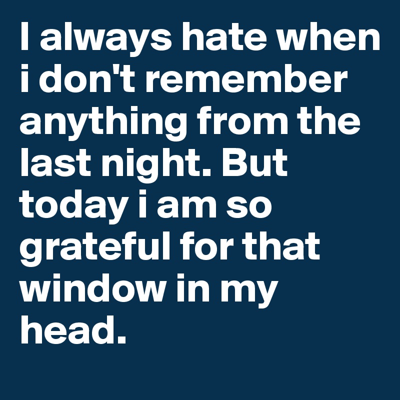 I always hate when i don't remember anything from the last night. But today i am so grateful for that window in my head.