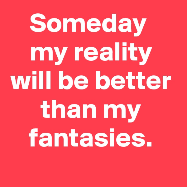 Someday 
my reality will be better than my fantasies.