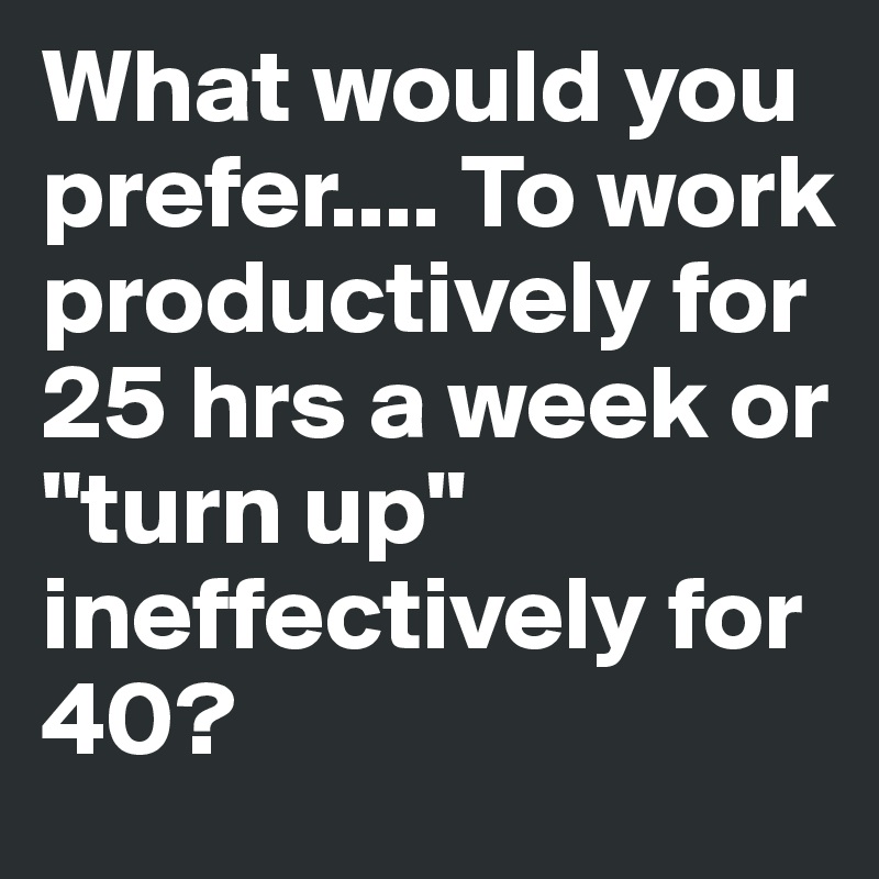 What would you prefer.... To work productively for 25 hrs a week or "turn up" ineffectively for 40? 