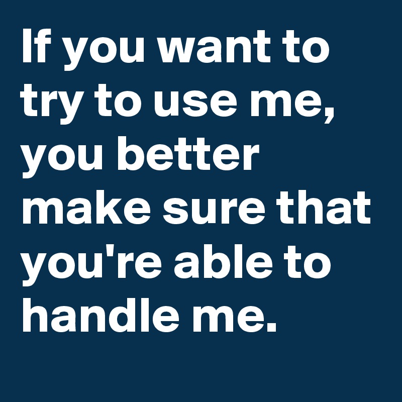 If you want to try to use me, you better make sure that you're able to handle me.