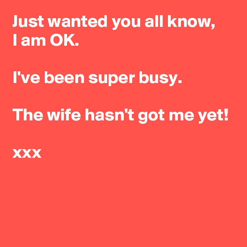 Just wanted you all know,
I am OK.

I've been super busy.

The wife hasn't got me yet!

xxx


