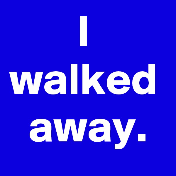 I walked
 away.
