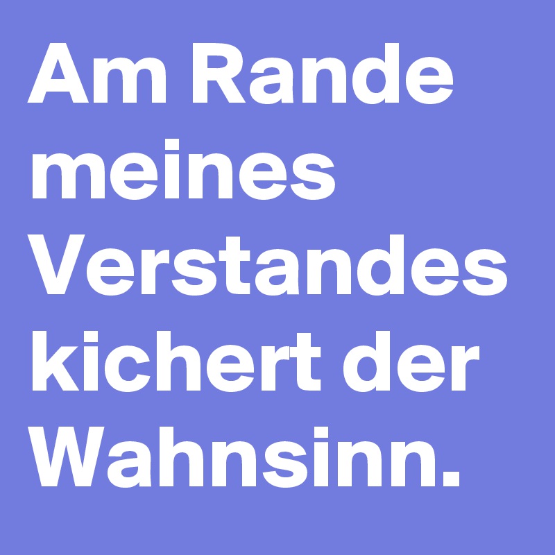 Am Rande meines Verstandes kichert der Wahnsinn.