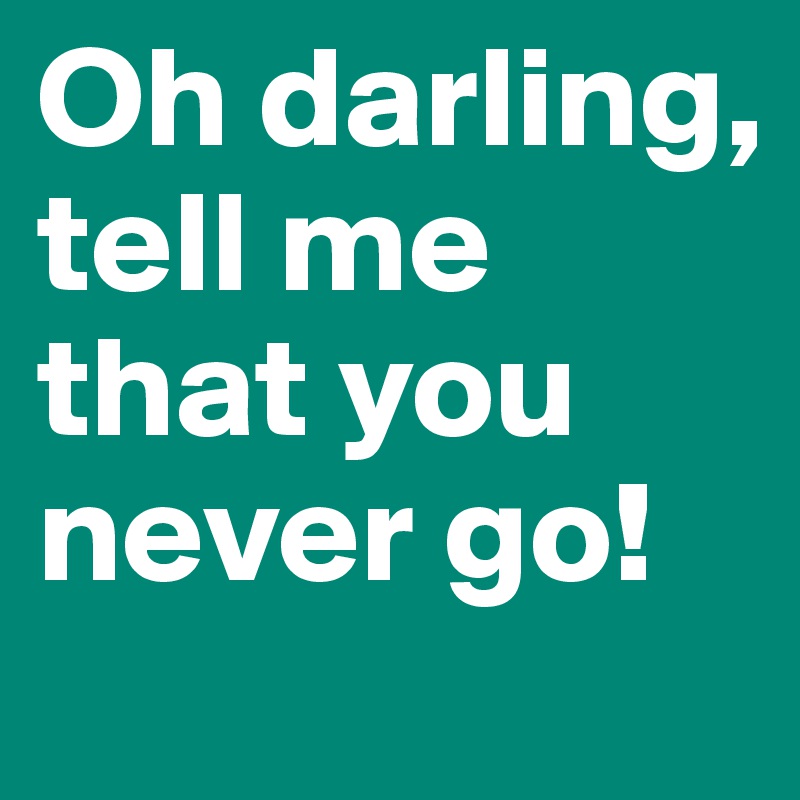 Oh darling, tell me that you never go!