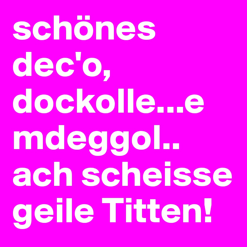 schönes dec'o, dockolle...emdeggol.. ach scheisse geile Titten!