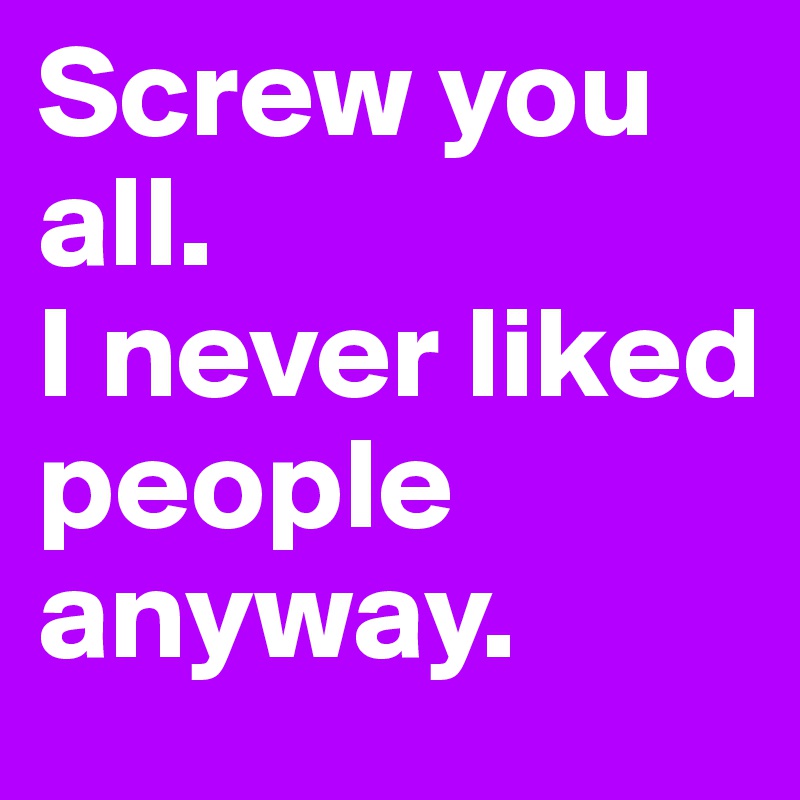 Screw you all. 
I never liked people anyway. 