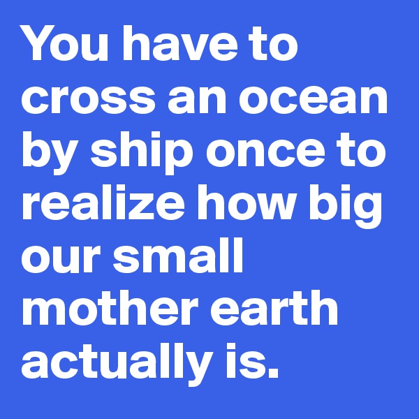 You have to cross an ocean by ship once to realize how big our small mother earth actually is.