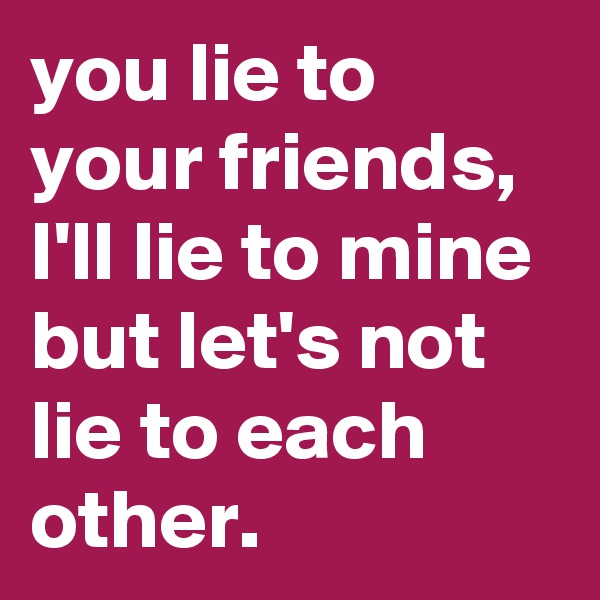 you lie to your friends, I'll lie to mine but let's not lie to each other.