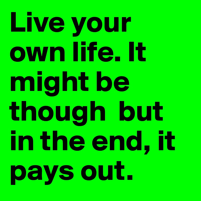 Live your own life. It might be though  but in the end, it pays out.