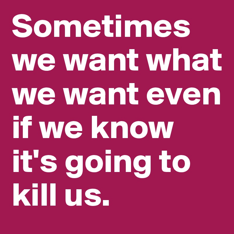 Sometimes we want what we want even if we know it's going to kill us.