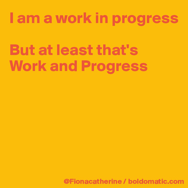 I am a work in progress

But at least that's
Work and Progress






