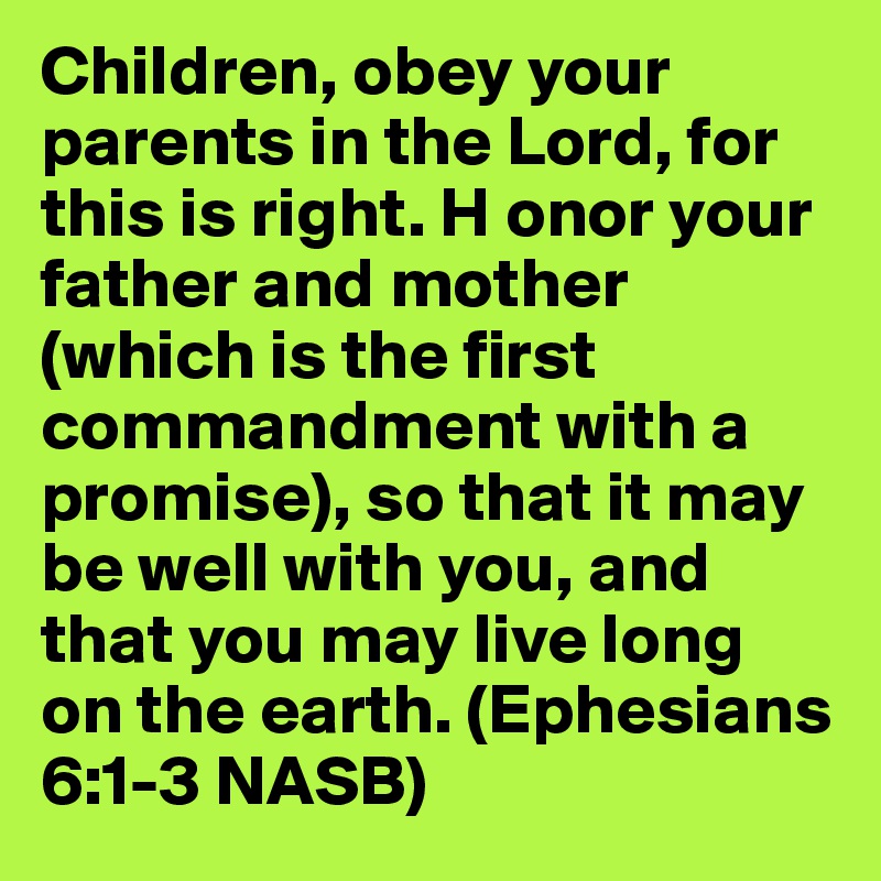 Children, obey your parents in the Lord, for this is right. H onor your father and mother (which is the first commandment with a promise), so that it may be well with you, and that you may live long on the earth. (Ephesians 6:1-3 NASB)