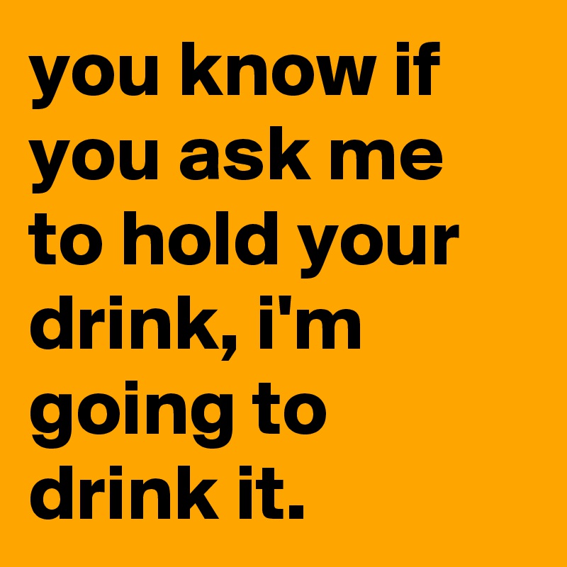 you know if you ask me to hold your drink, i'm going to drink it.