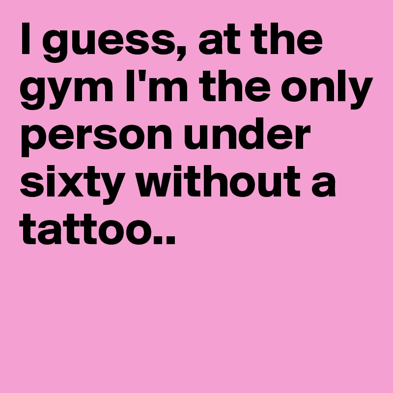 I guess, at the gym I'm the only person under sixty without a tattoo..

