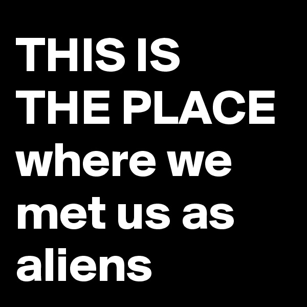 THIS IS THE PLACE
where we met us as aliens