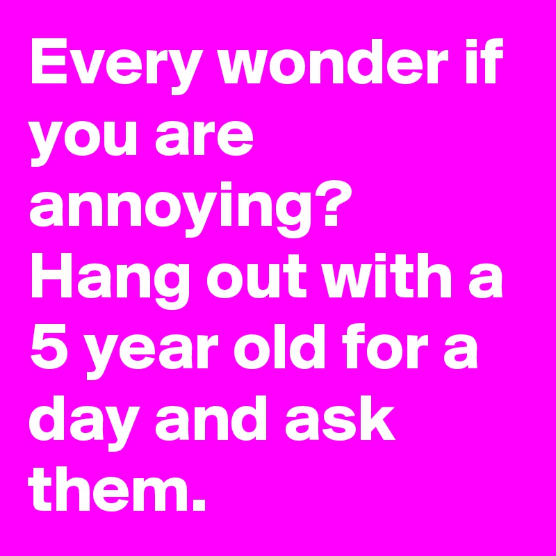 Every wonder if you are annoying?  Hang out with a 5 year old for a day and ask them.