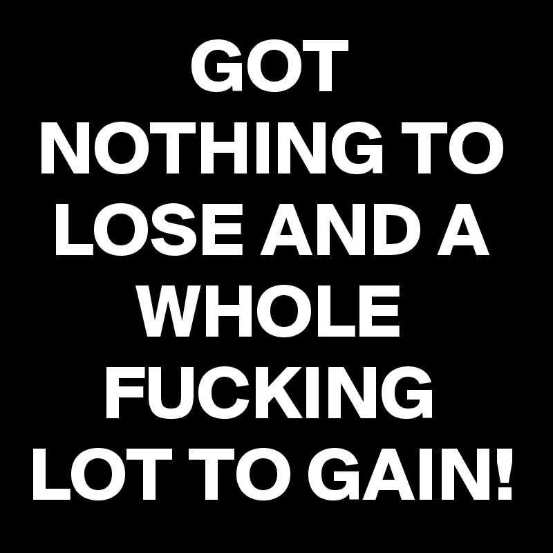 GOT NOTHING TO LOSE AND A WHOLE FUCKING LOT TO GAIN!
