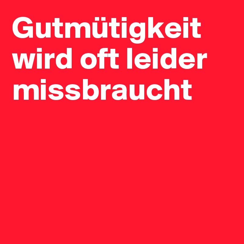 Gutmütigkeit wird oft leider missbraucht



