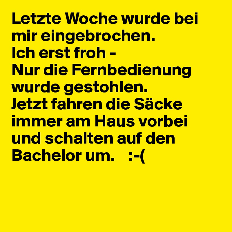 Letzte Woche wurde bei mir eingebrochen. 
Ich erst froh - 
Nur die Fernbedienung wurde gestohlen.
Jetzt fahren die Säcke immer am Haus vorbei und schalten auf den Bachelor um.    :-(                                    


