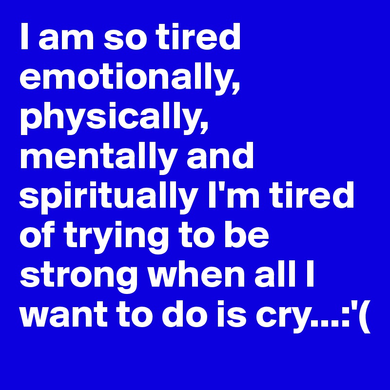 I am so tired emotionally, physically, mentally and spiritually I'm tired of trying to be strong when all I want to do is cry...:'(
